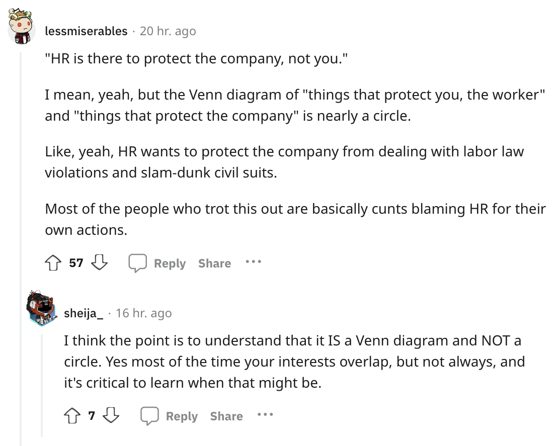 angle - lessmiserables 20 hr. ago "Hr is there to protect the company, not you." I mean, yeah, but the Venn diagram of "things that protect you, the worker" and "things that protect the company" is nearly a circle. , yeah, Hr wants to protect the company 